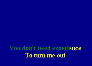 You don't need experience
To turn me out