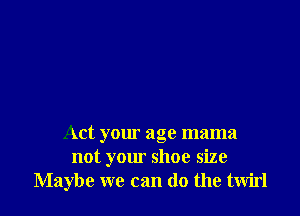 Act your age mama
not yom' shoe size
Maybe we can do the twirl