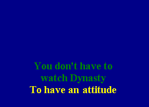 You don't have to
watch Dynasty
To have an attitude