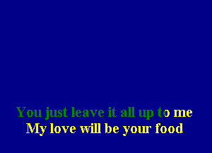 You just leave it all up to me
My love will be your food