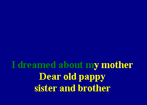 I dreamed about my mother
Dear old pappy
sister and brother