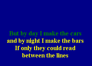 But by day I make the cars
and by night I make the bars

If only they could read
between the lines