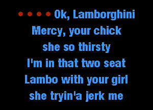 o o o a 0k, Lamborghini
Mercy, your chick
she so thirsty
I'm in that two seat
Lambo with your girl

she tryin'a ierk me