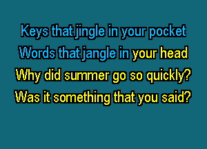 Keys thatjingle in your pocket
Words thatjangle in your head
Why did summer go so quickly?
Was it something that you said?