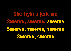 She tryin'a ierk me
Swerve, swerve, swerve

Swerve, swerve, swerve
Swerve, swerve