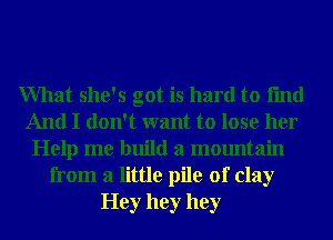 What she's got is hard to fmd
And I don't want to lose her
Help me build a mountain
from a little pile of clay
Hey hey hey