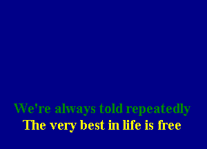 We're always told repeatedly
The very best in life is free