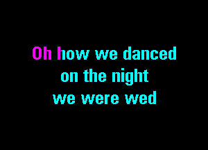 Oh how we danced

on the night
we were wed