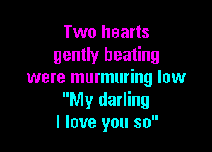 Two hearts
gently heating

were murmuring low
My darling
I love you so