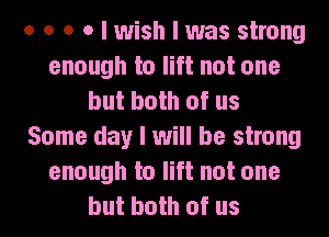 o o o o I wish I was strong
enough to lift not one
but both of us
Some day I will be strong
enough to lift not one
but both of us