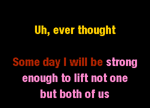 Uh, ever thought

Some day I will be strong
enough to lift not one
but both of us
