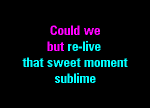 Could we
but re-live

that sweet moment
sublime