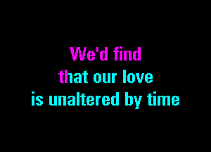 We'd find

that our love
is unaltered by time