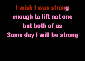 I wish I was strong
enough to lift not one
but both of us

Some day I will be strong