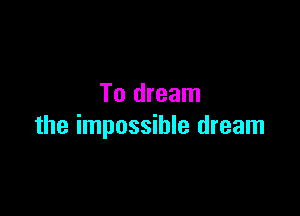 To dream

the impossible dream