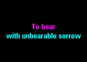 To bear

with unbearable sorrow