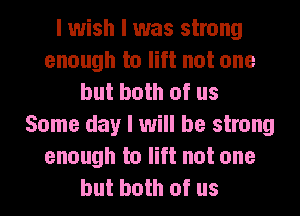 I wish I was strong
enough to lift not one
but both of us
Some day I will be strong
enough to lift not one
but both of us