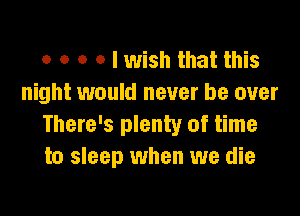 o o o o I wish that this
night would never be over

There's plenty of time
to sleep when we die