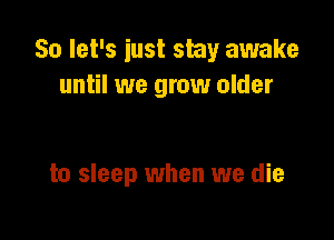 So let's just shy awake
until we grow older

to sleep when we die