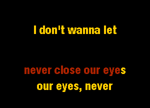 I don't wanna let

never close our eyes
our eyes, never