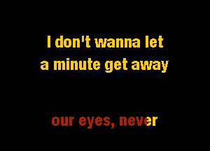 I don't wanna let
a minute get away

our eyes, never