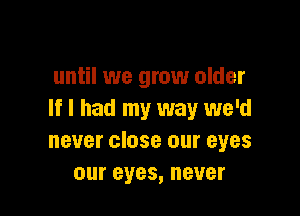 until we grow older

If I had my way we'd
never close our eyes
our eyes, never