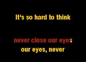 It's so hard to think

never close our eyes
our eyes, never