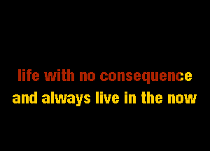 life with no consequence
and always live in the now