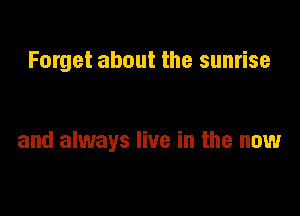 Forget about the sunrise

and always live in the now