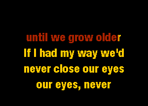 until we grow older

If I had my way we'd
never close our eyes
our eyes, never