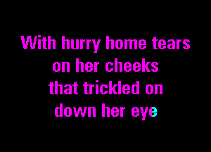 With hurry home tears
on her cheeks

that trickled on
down her eye