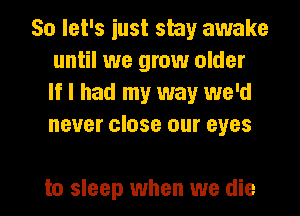 So let's just shy awake
until we grow older
If I had my way we'd
never close our eyes

to sleep when we die I