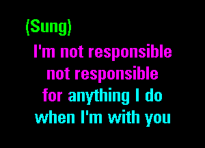 (Sung)
I'm not responsible

not responsible
for anything I do
when I'm with you