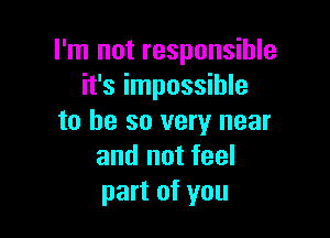 I'm not responsible
it's impossible

to be so very near
and not feel
part of you