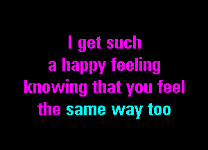 Igetsuch
a happy feeling

knowing that you feel
the same way too