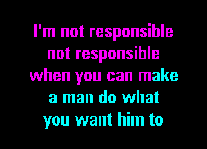 I'm not responsible
not responsible
when you can make
a man do what
you want him to