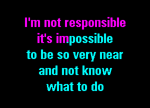 I'm not responsible
it's impossible

to be so very near
and not know
what to do