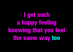 Igetsuch
a happy feeling

knowing that you feel
the same way too