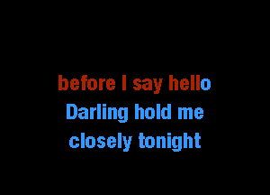 before I say hello

Darling hold me
closely tonight