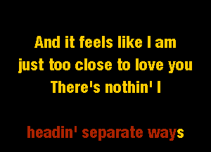 And it feels like I am
iust too close to love you
There's nothin' I

headin' separate ways