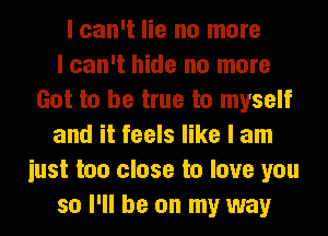 I can't lie no more
I can't hide no more
Got to be true to myself
and it feels like I am
iust too close to love you
so I'll be on my way