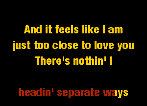 And it feels like I am
iust too close to love you
There's nothin' I

headin' separate ways