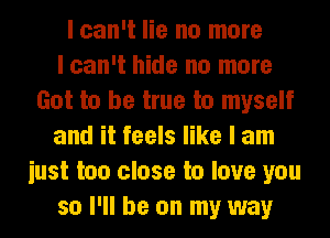 I can't lie no more
I can't hide no more
Got to be true to myself
and it feels like I am
iust too close to love you
so I'll be on my way