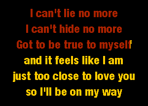 I can't lie no more
I can't hide no more
Got to be true to myself
and it feels like I am
iust too close to love you
so I'll be on my way