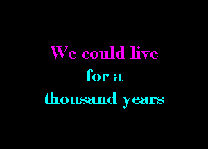 We could live

for a

thousand years
