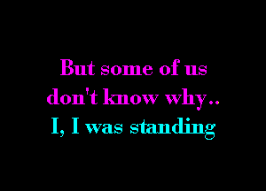 But some of us

don't know why..
I, Iwas standing