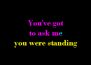 You've got
to ask me

you were standing