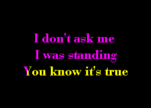 I don't ask me

I was standing
You know it's true