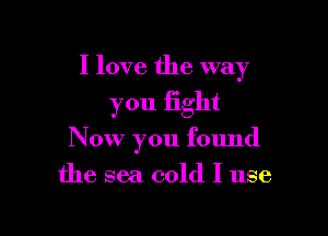 I love the way

you fight
Now you found
the sea cold I use