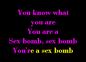You know What

you are
You are a

Sex bomb, sex bomb

You're a sex bomb